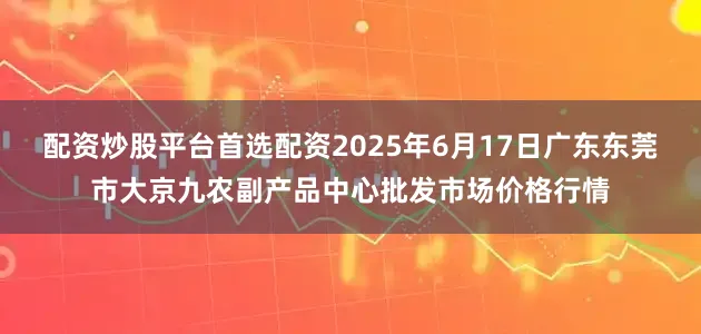 配资炒股平台首选配资2025年6月17日广东东莞市大京九农副产品中心批发市场价格行情