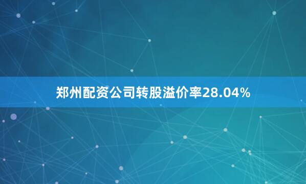 郑州配资公司转股溢价率28.04%