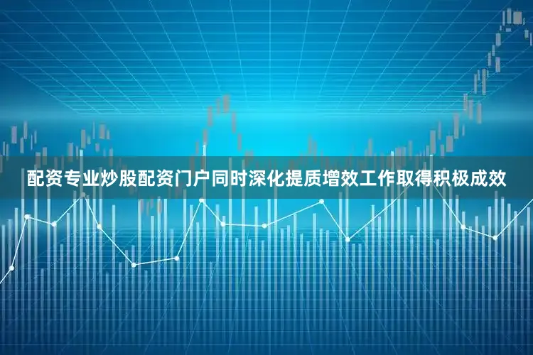 配资专业炒股配资门户同时深化提质增效工作取得积极成效