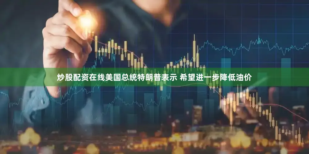 炒股配资在线美国总统特朗普表示 希望进一步降低油价