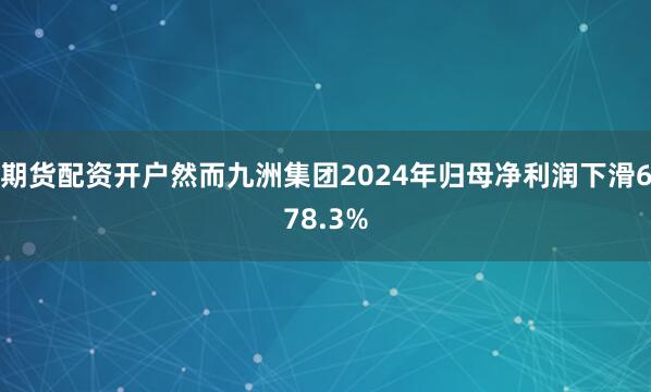 期货配资开户然而九洲集团2024年归母净利润下滑678.3%
