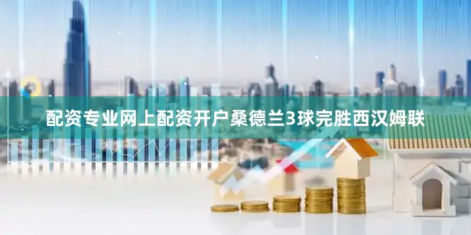 配资专业网上配资开户桑德兰3球完胜西汉姆联
